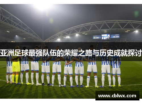 亚洲足球最强队伍的荣耀之路与历史成就探讨