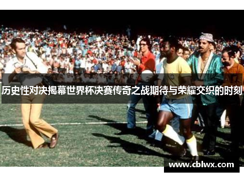 历史性对决揭幕世界杯决赛传奇之战期待与荣耀交织的时刻