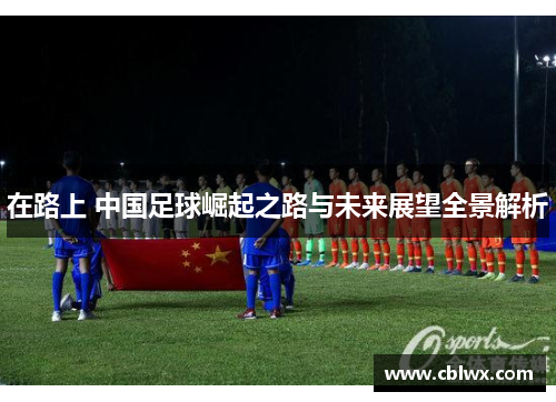 在路上 中国足球崛起之路与未来展望全景解析