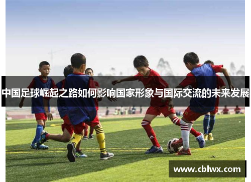 中国足球崛起之路如何影响国家形象与国际交流的未来发展