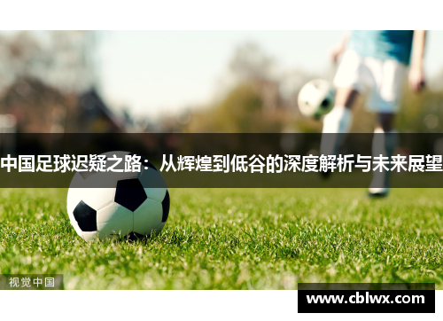 中国足球迟疑之路：从辉煌到低谷的深度解析与未来展望