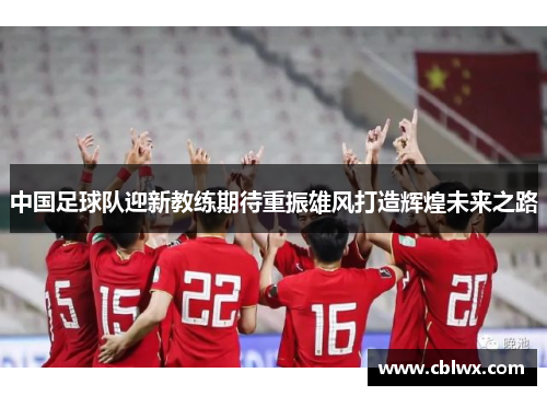 中国足球队迎新教练期待重振雄风打造辉煌未来之路